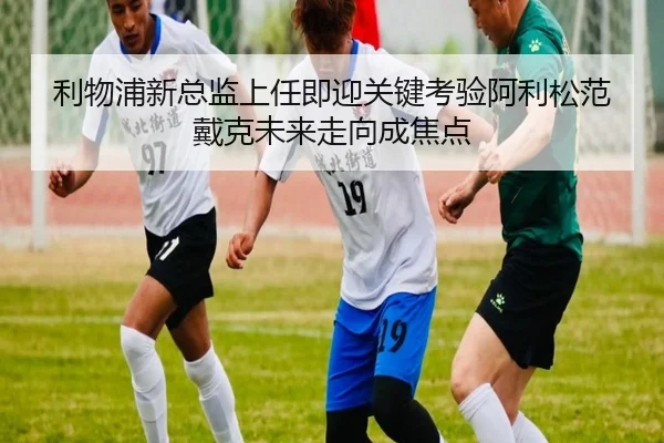 利物浦新总监上任即迎关键考验阿利松范戴克未来走向成焦点